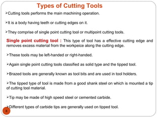 8
Types of Cutting Tools
Cutting tools performs the main machining operation.
It is a body having teeth or cutting edges on it.
They comprise of single point cutting tool or multipoint cutting tools.
Single point cutting tool : This type of tool has a effective cutting edge and
removes excess material from the workpeice along the cutting edge.
These tools may be left-handed or right-handed.
Again single point cutting tools classified as solid type and the tipped tool.
Brazed tools are generally known as tool bits and are used in tool holders.
The tipped type of tool is made from a good shank steel on which is mounted a tip
of cutting tool material.
Tip may be made of high speed steel or cemented carbide.
Different types of carbide tips are generally used on tipped tool.
 