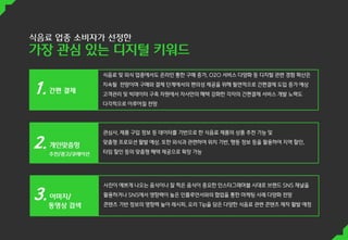 식음료 업종 소비자가 선정한
가장 관심 있는 디지털 키워드
식음료 및 외식 업종에서도 온라인 통한 구매 증가, O2O 서비스 다양화 등 디지털 관련 경험 확산은
지속될 전망이며 구매와 결제 단계에서의 편의성 제공을 위해 필연적으로 간편결제 도입 증가 예상
고객관리 및 빅데이터 구축 차원에서 자사만의 혜택 강화한 각자의 간편결제 서비스 개발 노력도
다각적으로 이루어질 전망
관심사, 제품 구입 정보 등 데이터를 기반으로 한 식음료 제품의 상품 추천 기능 및
맞춤형 프로모션 활발 예상. 또한 외식과 관련하여 위치 기반, 행동 정보 등을 활용하여 지역 할인,
타임 할인 등의 맞춤형 혜택 제공으로 확장 가능
사진이 예쁘게 나오는 음식이나 잘 찍은 음식이 중요한 인스타그래머블 시대로 브랜드 SNS 채널을
활용하거나 SNS에서 영향력이 높은 인플루언서와의 협업을 통한 마케팅 사례 다양화 전망
콘텐츠 기반 정보의 영향력 높아 레시피, 요리 Tip을 담은 다양한 식음료 관련 콘텐츠 제작 활발 예정
개인맞춤헝
추천/광고/큐레이션
 