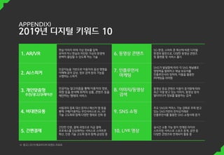 1. AR/VR
현실 이미지 위에 가상 정보를 입혀
보여주거나 현실과 차단된 가상의 환경에
완벽히 몰입할 수 있도록 하는 기술
6. 동영상 콘텐츠
5G 환경, 스마트 폰 확산에 따른 디지털
환경의 발전으로, 다양한 동영상 콘텐츠
및 플랫폼 및 서비스 출시
2. AI스피커
인공지능을 기반으로 이용자의 음성 명령을
이해해 음악 감상, 정보 검색 등의 기능을
수행하는 스피커
7. 인플루언서
마케팅
SNS가 발달함에 따라 각 SNS 채널별로
영향력을 발휘하고 채널 보유자를
인플루언서라 칭하며, 이들을 활용한
|마케팅을 의미함
3. 개인맞춤헝
추천/광고/큐레이션
인공지능 알고리즘을 통해 이용자의 정보,
취향 등을 분석해 최적의 상품, 콘텐츠 등을
제안하는 형태의 서비스
8. 이미지/동영상
검색
동영상 중심 콘텐츠 이용이 증가함에 따라
최근 각광 받고 있는 이미지, 동영상 등의
멀티미디어 정보를 활용하는 검색
4. 비대면유통
사람과의 접촉 대신 문자나 메신저 앱 등을
통해 구매/이용하는 무인서비스로 AI, AR
기술 고도화와 함께 다양한 형태로 진화 중
9. SNS 쇼핑
주요 SNS의 커머스 기능 강화로 주목 받고
있는 SNS기반의 전자상거래로
인플루언서를 활용한 SNS 쇼핑사례 증가
5. 간편결제
간단한 인증, 결제 과정으로 지급 결제
프로세스를 단순화하는 서비스로 스마트폰
확산, 인증 기술 고도화 등과 함께 급성장 중
10. Live 영상
실시간 소통 기능 등이 연계된 라이브
스트리밍 서비스로 스포츠 중계, 공연 등
다양한 콘텐츠와 연계되어 활용 중
※ 참고) 2019 메조미디어 트렌드 리포트
 