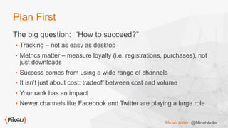 Plan First
The big question: “How to succeed?”
•  Tracking – not as easy as desktop
•  Metrics matter – measure loyalty (i.e. registrations, purchases), not
just downloads
•  Success comes from using a wide range of channels
•  It isn’t just about cost: tradeoff between cost and volume
•  Your rank has an impact
•  Newer channels like Facebook and Twitter are playing a large role
Micah Adler @MicahAdler
 