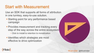 Start with Measurement
Use an SDK that supports all forms of attribution
in one turnkey, easy-to-use solution.
§ Starting point for any performance based
campaign
§ Provides measurement and tracking every
step of the way across the entire ecosystem
- Click to install to retention to monetization
§ Identifies which strategies are most
effective to drive optimization
Micah Adler @MicahAdler
 