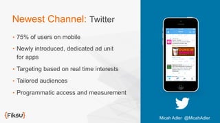 Newest Channel: Twitter
•  75% of users on mobile
•  Newly introduced, dedicated ad unit
for apps
•  Targeting based on real time interests
•  Tailored audiences
•  Programmatic access and measurement
Micah Adler @MicahAdler
 
