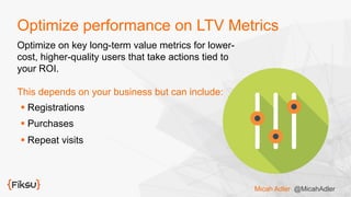 Optimize performance on LTV Metrics
Optimize on key long-term value metrics for lower-
cost, higher-quality users that take actions tied to
your ROI.
This depends on your business but can include:
§ Registrations
§ Purchases
§ Repeat visits
Micah Adler @MicahAdler
 