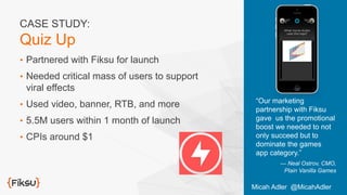•  Partnered with Fiksu for launch
•  Needed critical mass of users to support
viral effects
•  Used video, banner, RTB, and more
•  5.5M users within 1 month of launch
•  CPIs around $1
“Our marketing
partnership with Fiksu
gave us the promotional
boost we needed to not
only succeed but to
dominate the games
app category.”
— Neal Ostrov, CMO,
Plain Vanilla Games
CASE STUDY:
Quiz Up
Micah Adler @MicahAdler
 