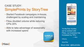 •  Started Facebook campaigns in-house,
challenged by scaling and maintaining
•  Fiksu doubled volume while reducing
CPIs 20%
•  Able to take advantage of seasonality
with increased spend
“In the five months
we’ve worked with
Fiksu, our business has
increased by 70%.”
— Alex
Oliveira,
StoryTree
CASE STUDY:
SimplePrints by StoryTree
Micah Adler @MicahAdler
 