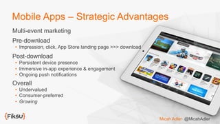 Mobile Apps – Strategic Advantages
Multi-event marketing
Pre-download
•  Impression, click, App Store landing page >>> download
Post-download
•  Persistent device presence
•  Immersive in-app experience & engagement
•  Ongoing push notifications
Overall
•  Undervalued
•  Consumer-preferred
•  Growing
Micah Adler @MicahAdler
 