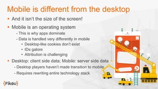 Mobile is different from the desktop
§  And it isn’t the size of the screen!
§  Mobile is an operating system
- This is why apps dominate
- Data is handled very differently in mobile
•  Desktop-like cookies don’t exist
•  IDs galore
•  Attribution is challenging
§  Desktop: client side data; Mobile: server side data
- Desktop players haven’t made transition to mobile
- Requires rewriting entire technology stack
 