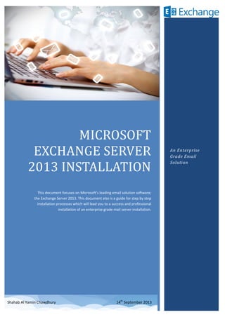 MICROSOFT
EXCHANGE SERVER
2013 INSTALLATION
This document focuses on Microsoft’s leading email solution software;
the Exchange Server 2013. This document also is a guide for step by step
installation processes which will lead you to a success and professional
installation of an enterprise grade mail server installation.
An Enterprise
Grade Email
Solution
Shahab Al Yamin Chawdhury 14th
September 2013
 