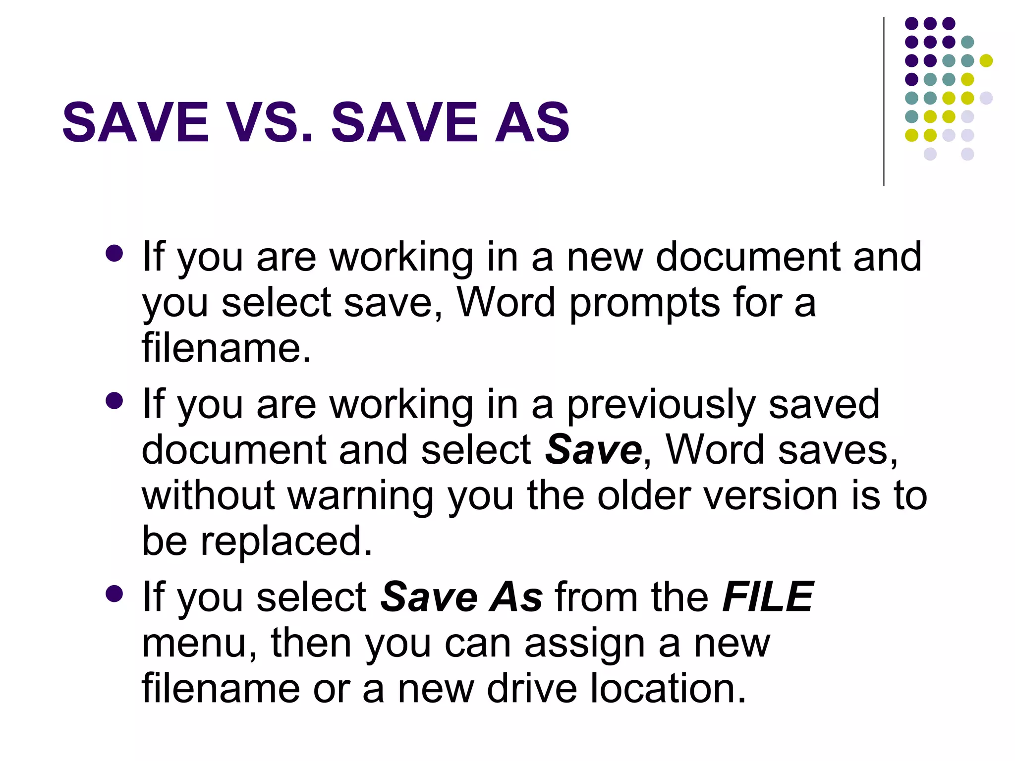 SAVE VS. SAVE AS If you are working in a new document and you select save, Word prompts for a filename.  If you are working in a previously saved document and select  Save , Word saves, without warning you the older version is to be replaced.  If you select  Save As  from the  FILE  menu, then you can assign a new filename or a new drive location.  