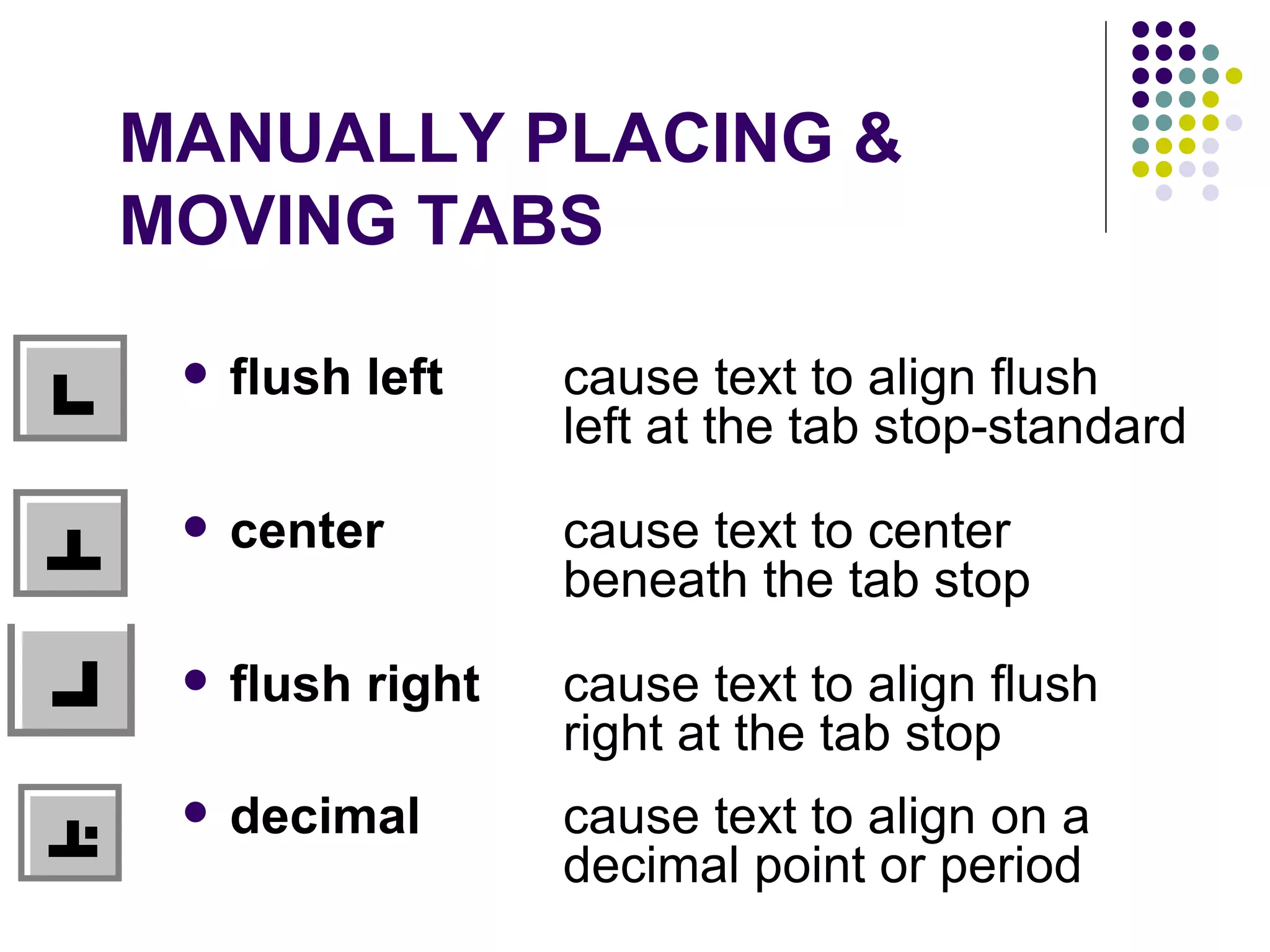 MANUALLY PLACING &  MOVING TABS flush left   cause text to align flush  left at the tab stop-standard center   cause text to center  beneath the tab stop  flush right   cause text to align flush  right at the tab stop  decimal   cause text to align on a  decimal point or period  