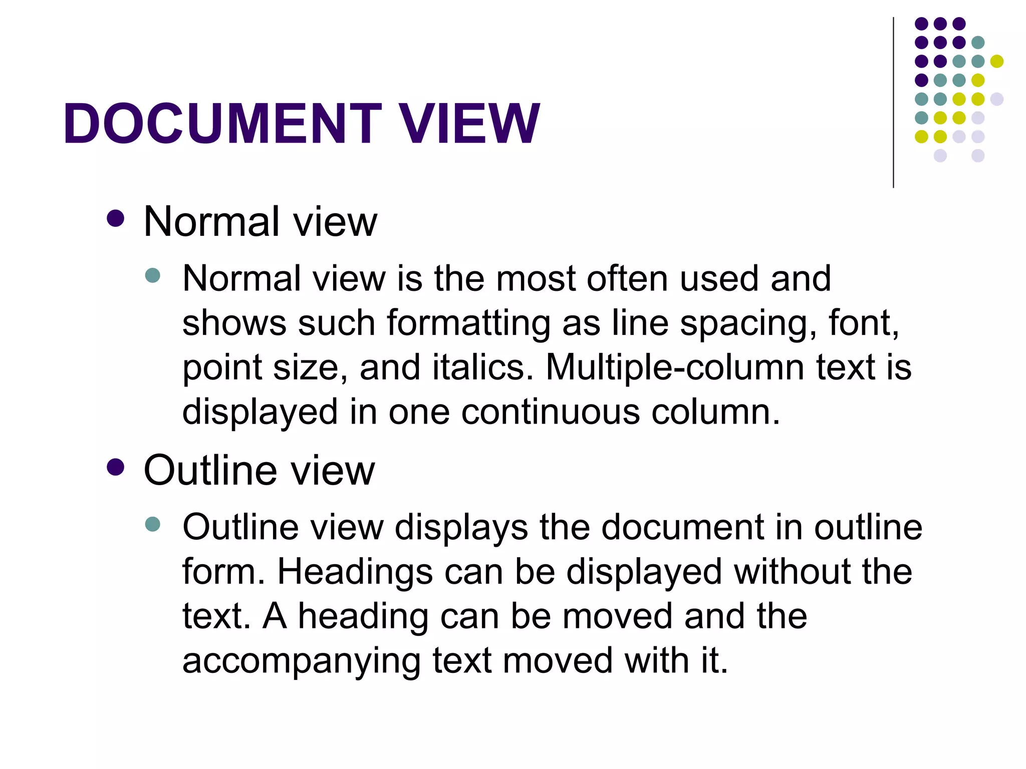 DOCUMENT VIEW Normal view  Normal view is the most often used and shows such formatting as line spacing, font, point size, and italics. Multiple-column text is displayed in one continuous column. Outline view  Outline view displays the document in outline form. Headings can be displayed without the text. A heading can be moved and the accompanying text moved with it. 