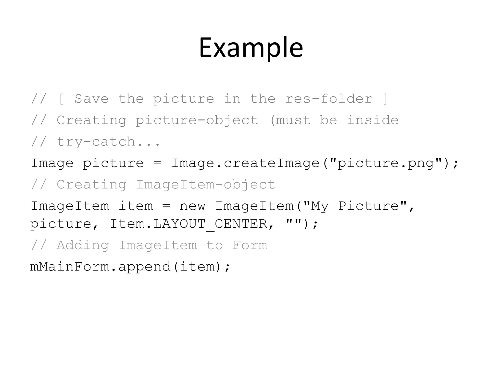 Example // [ Save the picture in the res-folder ] // Creating picture-object (must be inside // try-catch... Image picture = Image.createImage(&quot;picture.png&quot;); // Creating ImageItem-object ImageItem item = new ImageItem(&quot;My Picture&quot;, picture, Item.LAYOUT_CENTER, &quot;&quot;); // Adding ImageItem to Form mMainForm.append(item); 