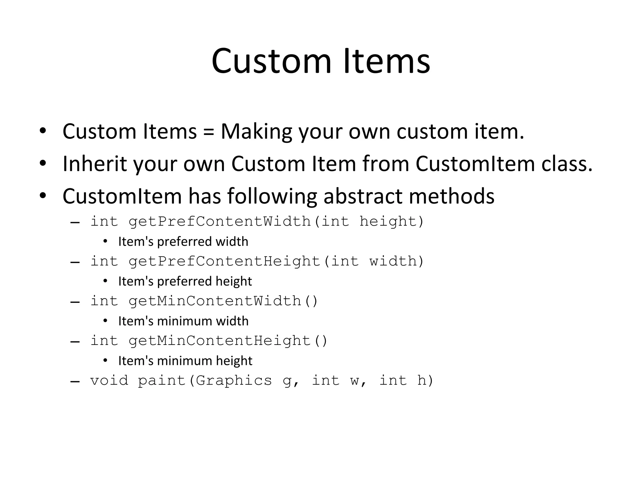 Custom Items Custom Items = Making your own custom item. Inherit your own Custom Item from CustomItem class. CustomItem has following abstract methods int getPrefContentWidth(int height) Item's preferred width int getPrefContentHeight(int width) Item's preferred height int getMinContentWidth() Item's minimum width int getMinContentHeight() Item's minimum height void paint(Graphics g, int w, int h) 