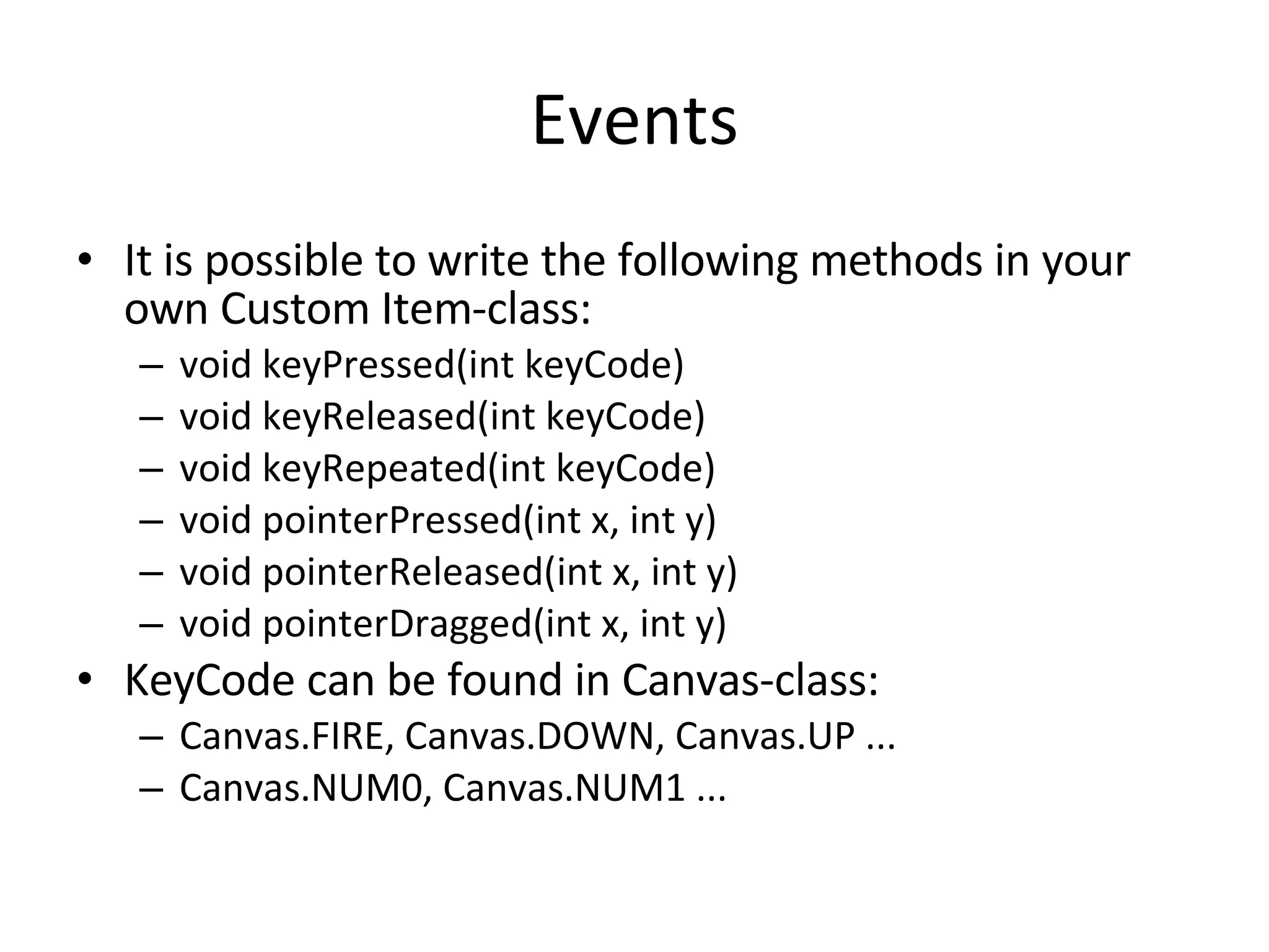 Events It is possible to write the following methods in your own Custom Item-class: void keyPressed(int keyCode) void keyReleased(int keyCode) void keyRepeated(int keyCode) void pointerPressed(int x, int y) void pointerReleased(int x, int y) void pointerDragged(int x, int y) KeyCode can be found in Canvas-class: Canvas.FIRE, Canvas.DOWN, Canvas.UP ... Canvas.NUM0, Canvas.NUM1 ... 