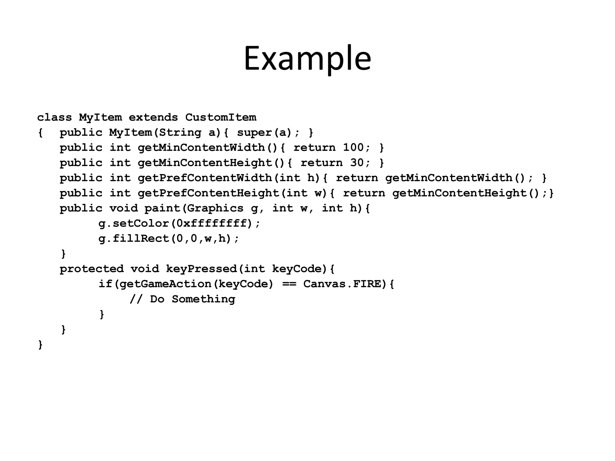 Example class MyItem extends CustomItem { public MyItem(String a){ super(a); } public int getMinContentWidth(){ return 100; } public int getMinContentHeight(){ return 30; } public int getPrefContentWidth(int h){ return getMinContentWidth(); } public int getPrefContentHeight(int w){ return getMinContentHeight();} public void paint(Graphics g, int w, int h){ g.setColor(0xffffffff); g.fillRect(0,0,w,h); } protected void keyPressed(int keyCode){ if(getGameAction(keyCode) == Canvas.FIRE){ // Do Something } } } 