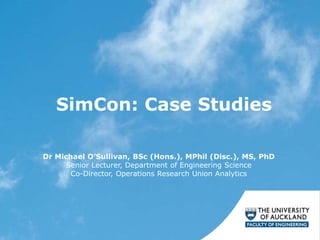 SimCon: Case Studies
Dr Michael O’Sullivan, BSc (Hons.), MPhil (Disc.), MS, PhD
Senior Lecturer, Department of Engineering Science
Co-Director, Operations Research Union Analytics
 