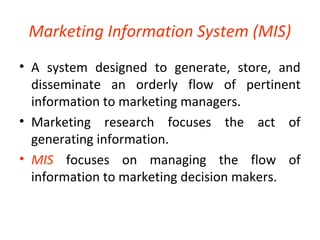 Marketing Information System (MIS) 
• A system designed to generate, store, and 
disseminate an orderly flow of pertinent 
information to marketing managers. 
• Marketing research focuses the act of 
generating information. 
• MIS focuses on managing the flow of 
information to marketing decision makers. 
 
