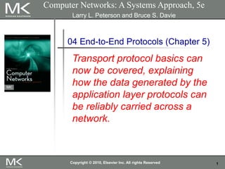 1
Computer Networks: A Systems Approach, 5e
Larry L. Peterson and Bruce S. Davie
04 End-to-End Protocols (Chapter 5)
Transport protocol basics can
now be covered, explaining
how the data generated by the
application layer protocols can
be reliably carried across a
network.
Copyright © 2010, Elsevier Inc. All rights Reserved
 