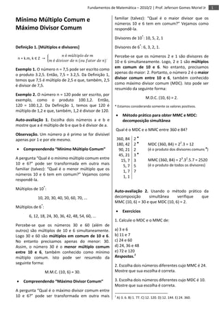 1Fundamentos de Matemática – 2010/2 | Prof. Jeferson Gomes Moriel Jr
Mínimo Múltiplo Comum e
Máximo Divisor Comum
Definição 1. [Múltiplos e divisores]
n = k.m, k ∈ Z →
𝑛 é 𝑚ú𝑙𝑡𝑖𝑝𝑙𝑜 𝑑𝑒 𝑚
𝑚 é 𝑑𝑖𝑣𝑖𝑠𝑜𝑟 𝑑𝑒 𝑛 (𝑜𝑢 𝑓𝑎𝑡𝑜𝑟 𝑑𝑒 𝑛)
.
Exemplo 1. O número n = 7,5 pode ser escrito como
o produto 3.2,5. Então, 7,5 = 3.2,5. Da Definição 1,
temos que 7,5 é múltiplo de 2,5 e que, também, 2,5
é divisor de 7,5.
Exemplo 2. O número n = 120 pode ser escrito, por
exemplo, como o produto 100.1,2. Então,
120 = 100.1,2. Da Definição 1, temos que 120 é
múltiplo de 1,2 e que, também, 1,2 é divisor de 120.
Auto-avaliação 1. Escolha dois números a e b e
mostre que a é múltiplo de b e que b é divisor de a.
Observação. Um número p é primo se for divisível
apenas por 1 e por ele mesmo.
 Compreendendo “Mínimo Múltiplo Comum”
A pergunta “Qual é o mínimo múltiplo comum entre
10 e 6?” pode ser transformada em outra mais
familiar (talvez): “Qual é o menor múltiplo que os
números 10 e 6 tem em comum?” Vejamos como
respondê-la.
Múltiplos de 10*
:
10, 20, 30, 40, 50, 60, 70, ...
Múltiplos de 6*
:
6, 12, 18, 24, 30, 36, 42, 48, 54, 60, ...
Percebe-se que os números 30 e 60 (além de
outros) são múltiplos de 10 e 6 simultaneamente.
Logo 30 e 60 são múltiplos em comum de 10 e 6.
No entanto precisamos apenas do menor: 30.
Assim, o número 30 é o menor múltiplo comum
entre 10 e 6, também conhecido como mínimo
múltiplo comum. Isto pode ser resumido da
seguinte forma:
M.M.C. (10, 6) = 30.
 Compreendendo “Máximo Divisor Comum”
A pergunta “Qual é o máximo divisor comum entre
10 e 6?” pode ser transformada em outra mais
familiar (talvez): “Qual é o maior divisor que os
números 10 e 6 tem em comum?” Vejamos como
respondê-la.
Divisores de 10*
: 10, 5, 2, 1
Divisores de 6*
: 6, 3, 2, 1.
Percebe-se que os números 2 e 1 são divisores de
10 e 6 simultaneamente. Logo, 2 e 1 são múltiplos
em comum de 10 e 6. No entanto, precisamos
apenas do maior: 2. Portanto, o número 2 é o maior
divisor comum entre 10 e 6, também conhecido
como máximo divisor comum (MDC). Isto pode ser
resumido da seguinte forma:
M.D.C. (10, 6) = 2.
* Estamos considerando somente os valores positivos.
 Método prático para obter MMC e MDC:
decomposição simultânea
Qual é o MDC e o MMC entre 360 e 84?
360, 84
180, 42
90, 21
45, 21
15, 7
5, 7
1, 7
1, 1
2 ●
2 ●
2
3 ●
3
5
7
MDC (360, 84) = 22
.3 = 12
(é o produto dos divisores comuns ●
)
MMC (360, 84) = 23
.32
.5.7 = 2520
(é o produto de todos os divisores)
Auto-avaliação 2. Usando o método prático da
decomposição simultânea verifique que
MMC (10, 6) = 30 e que MDC (10, 6) = 2.
 Exercícios
1. Calcule o MDC e o MMC de:
a) 3 e 6
b) 11 e 7
c) 24 e 60
d) 24, 36 e 48
e) 72 e 120
Respostas.1
2. Escolha dois números diferentes cujo MMC é 24.
Mostre que sua escolha é correta.
3. Escolha dois números diferentes cujo MDC é 10.
Mostre que sua escolha é correta.
1
A) 3. 6. B) 1. 77. C) 12. 120. D) 12. 144. E) 24. 360.
 