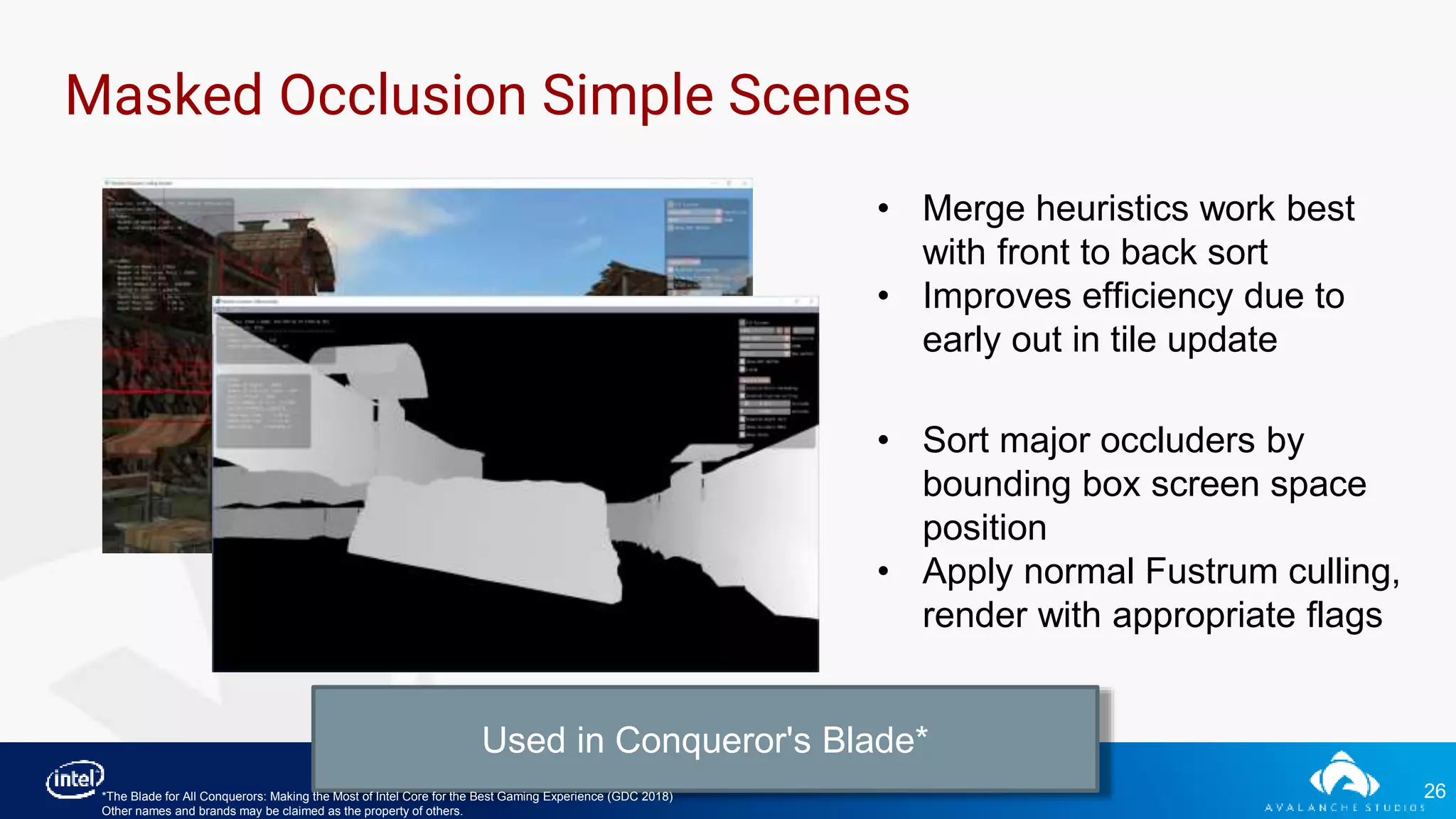 26
Masked Occlusion Simple Scenes
• Merge heuristics work best
with front to back sort
• Improves efficiency due to
early out in tile update
• Sort major occluders by
bounding box screen space
position
• Apply normal Fustrum culling,
render with appropriate flags
Used in Conqueror's Blade*
*The Blade for All Conquerors: Making the Most of Intel Core for the Best Gaming Experience (GDC 2018)
Other names and brands may be claimed as the property of others.
 