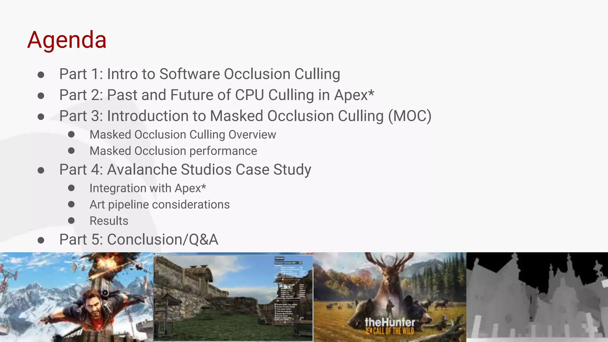 3
Agenda
● Part 1: Intro to Software Occlusion Culling
● Part 2: Past and Future of CPU Culling in Apex*
● Part 3: Introduction to Masked Occlusion Culling (MOC)
● Masked Occlusion Culling Overview
● Masked Occlusion performance
● Part 4: Avalanche Studios Case Study
● Integration with Apex*
● Art pipeline considerations
● Results
● Part 5: Conclusion/Q&A
 
