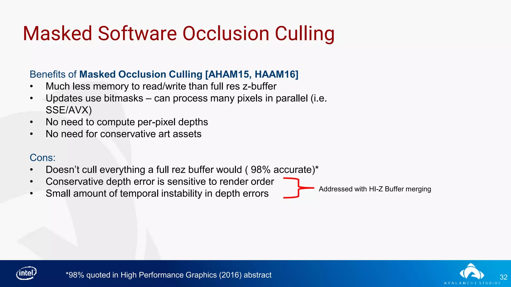 32
Masked Software Occlusion Culling
Benefits of Masked Occlusion Culling [AHAM15, HAAM16]
• Much less memory to read/write than full res z-buffer
• Updates use bitmasks – can process many pixels in parallel (i.e.
SSE/AVX)
• No need to compute per-pixel depths
• No need for conservative art assets
Cons:
• Doesn’t cull everything a full rez buffer would ( 98% accurate)*
• Conservative depth error is sensitive to render order
• Small amount of temporal instability in depth errors
*98% quoted in High Performance Graphics (2016) abstract
Addressed with HI-Z Buffer merging
 