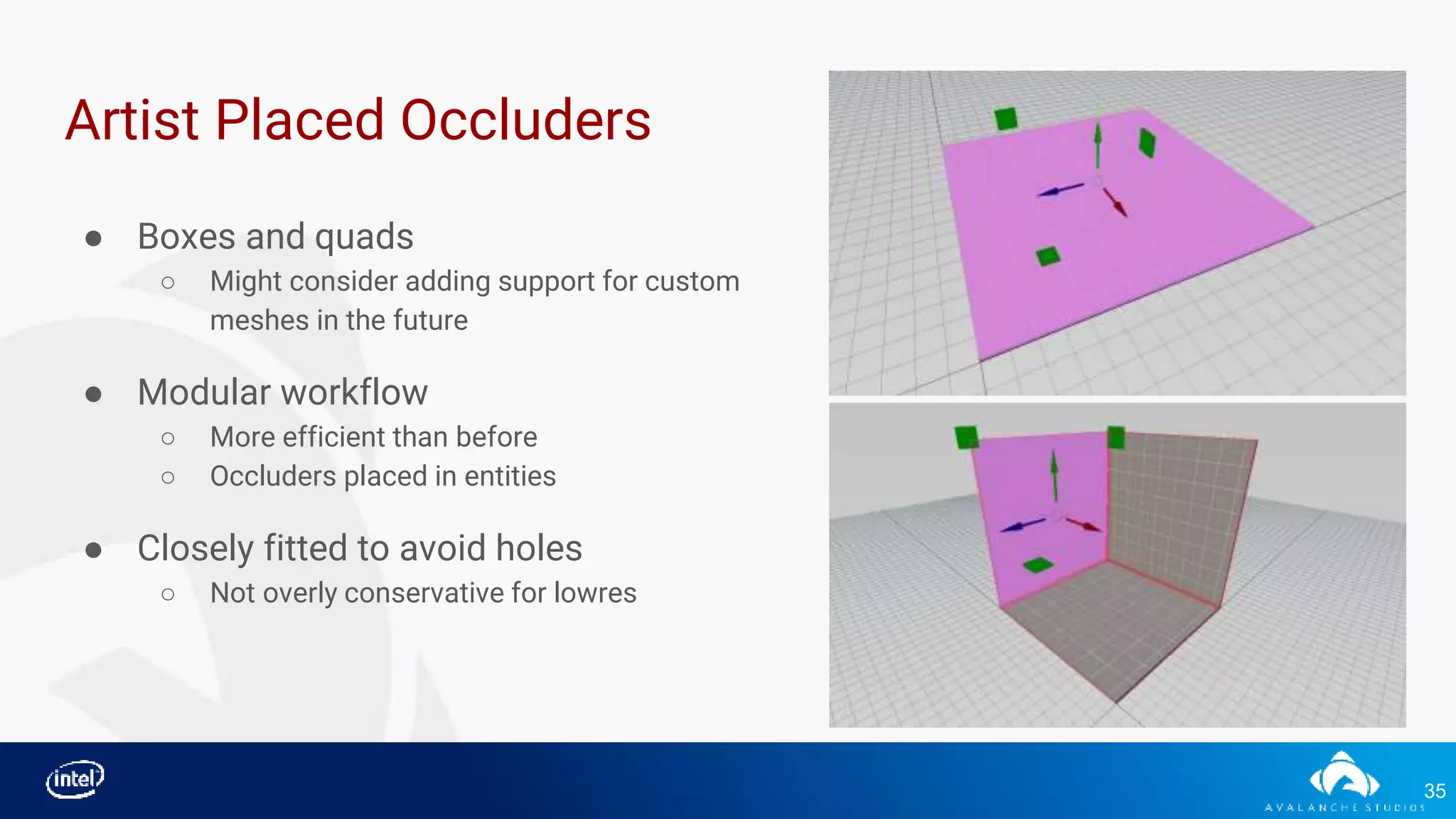 35
Artist Placed Occluders
● Boxes and quads
○ Might consider adding support for custom
meshes in the future
● Modular workflow
○ More efficient than before
○ Occluders placed in entities
● Closely fitted to avoid holes
○ Not overly conservative for lowres
 