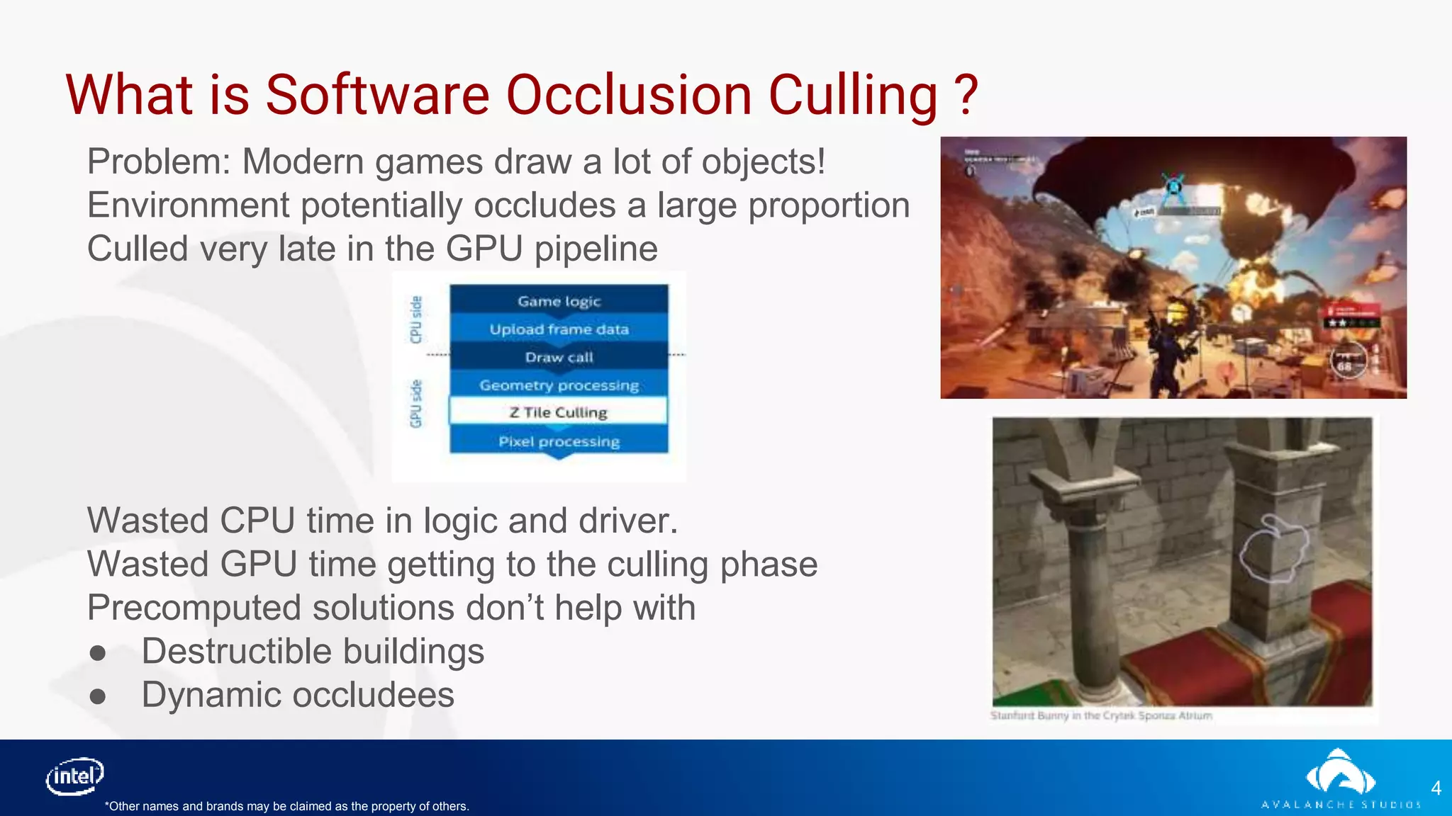 4
What is Software Occlusion Culling ?
Problem: Modern games draw a lot of objects!
Environment potentially occludes a large proportion
Culled very late in the GPU pipeline
Wasted CPU time in logic and driver.
Wasted GPU time getting to the culling phase
Precomputed solutions don’t help with
● Destructible buildings
● Dynamic occludees
*Other names and brands may be claimed as the property of others.
 