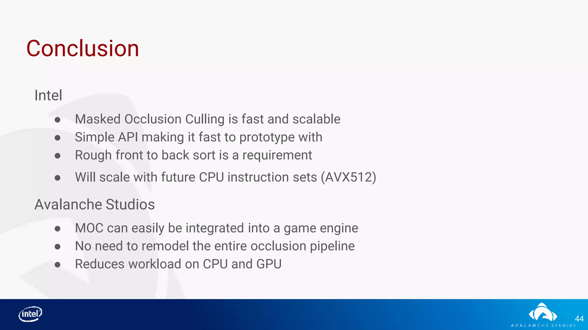 44
Conclusion
Intel
● Masked Occlusion Culling is fast and scalable
● Simple API making it fast to prototype with
● Rough front to back sort is a requirement
● Will scale with future CPU instruction sets (AVX512)
Avalanche Studios
● MOC can easily be integrated into a game engine
● No need to remodel the entire occlusion pipeline
● Reduces workload on CPU and GPU
 