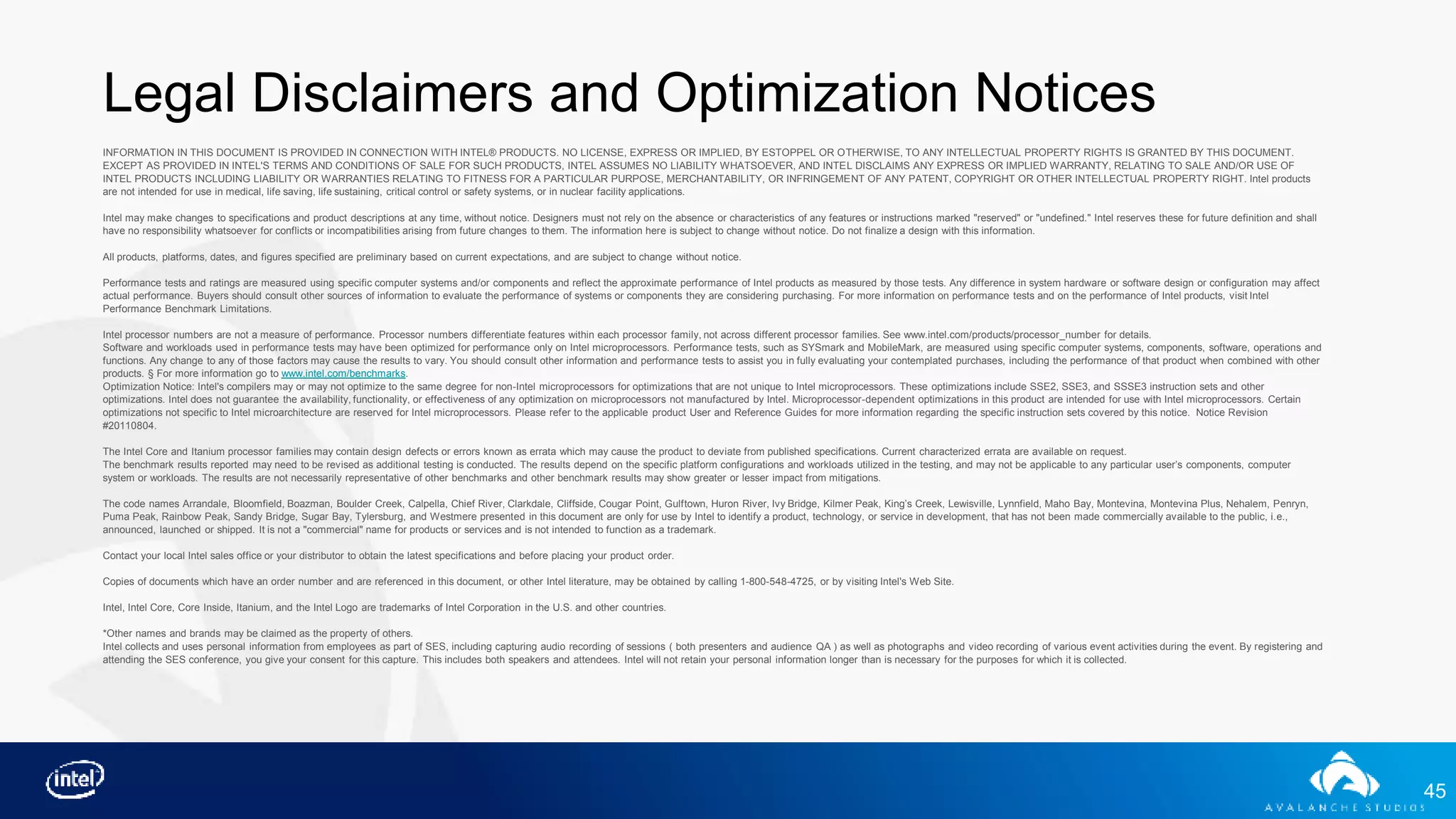 45
Legal Disclaimers and Optimization Notices
INFORMATION IN THIS DOCUMENT IS PROVIDED IN CONNECTION WITH INTEL® PRODUCTS. NO LICENSE, EXPRESS OR IMPLIED, BY ESTOPPEL OR OTHERWISE, TO ANY INTELLECTUAL PROPERTY RIGHTS IS GRANTED BY THIS DOCUMENT.
EXCEPT AS PROVIDED IN INTEL'S TERMS AND CONDITIONS OF SALE FOR SUCH PRODUCTS, INTEL ASSUMES NO LIABILITY WHATSOEVER, AND INTEL DISCLAIMS ANY EXPRESS OR IMPLIED WARRANTY, RELATING TO SALE AND/OR USE OF
INTEL PRODUCTS INCLUDING LIABILITY OR WARRANTIES RELATING TO FITNESS FOR A PARTICULAR PURPOSE, MERCHANTABILITY, OR INFRINGEMENT OF ANY PATENT, COPYRIGHT OR OTHER INTELLECTUAL PROPERTY RIGHT. Intel products
are not intended for use in medical, life saving, life sustaining, critical control or safety systems, or in nuclear facility applications.
Intel may make changes to specifications and product descriptions at any time, without notice. Designers must not rely on the absence or characteristics of any features or instructions marked "reserved" or "undefined." Intel reserves these for future definition and shall
have no responsibility whatsoever for conflicts or incompatibilities arising from future changes to them. The information here is subject to change without notice. Do not finalize a design with this information.
All products, platforms, dates, and figures specified are preliminary based on current expectations, and are subject to change without notice.
Performance tests and ratings are measured using specific computer systems and/or components and reflect the approximate performance of Intel products as measured by those tests. Any difference in system hardware or software design or configuration may affect
actual performance. Buyers should consult other sources of information to evaluate the performance of systems or components they are considering purchasing. For more information on performance tests and on the performance of Intel products, visit Intel
Performance Benchmark Limitations.
Intel processor numbers are not a measure of performance. Processor numbers differentiate features within each processor family, not across different processor families. See www.intel.com/products/processor_number for details.
Software and workloads used in performance tests may have been optimized for performance only on Intel microprocessors. Performance tests, such as SYSmark and MobileMark, are measured using specific computer systems, components, software, operations and
functions. Any change to any of those factors may cause the results to vary. You should consult other information and performance tests to assist you in fully evaluating your contemplated purchases, including the performance of that product when combined with other
products. § For more information go to www.intel.com/benchmarks.
Optimization Notice: Intel's compilers may or may not optimize to the same degree for non-Intel microprocessors for optimizations that are not unique to Intel microprocessors. These optimizations include SSE2, SSE3, and SSSE3 instruction sets and other
optimizations. Intel does not guarantee the availability, functionality, or effectiveness of any optimization on microprocessors not manufactured by Intel. Microprocessor-dependent optimizations in this product are intended for use with Intel microprocessors. Certain
optimizations not specific to Intel microarchitecture are reserved for Intel microprocessors. Please refer to the applicable product User and Reference Guides for more information regarding the specific instruction sets covered by this notice. Notice Revision
#20110804.
The Intel Core and Itanium processor families may contain design defects or errors known as errata which may cause the product to deviate from published specifications. Current characterized errata are available on request.
The benchmark results reported may need to be revised as additional testing is conducted. The results depend on the specific platform configurations and workloads utilized in the testing, and may not be applicable to any particular user’s components, computer
system or workloads. The results are not necessarily representative of other benchmarks and other benchmark results may show greater or lesser impact from mitigations.
The code names Arrandale, Bloomfield, Boazman, Boulder Creek, Calpella, Chief River, Clarkdale, Cliffside, Cougar Point, Gulftown, Huron River, Ivy Bridge, Kilmer Peak, King’s Creek, Lewisville, Lynnfield, Maho Bay, Montevina, Montevina Plus, Nehalem, Penryn,
Puma Peak, Rainbow Peak, Sandy Bridge, Sugar Bay, Tylersburg, and Westmere presented in this document are only for use by Intel to identify a product, technology, or service in development, that has not been made commercially available to the public, i.e.,
announced, launched or shipped. It is not a "commercial" name for products or services and is not intended to function as a trademark.
Contact your local Intel sales office or your distributor to obtain the latest specifications and before placing your product order.
Copies of documents which have an order number and are referenced in this document, or other Intel literature, may be obtained by calling 1-800-548-4725, or by visiting Intel's Web Site.
Intel, Intel Core, Core Inside, Itanium, and the Intel Logo are trademarks of Intel Corporation in the U.S. and other countries.
*Other names and brands may be claimed as the property of others.
Intel collects and uses personal information from employees as part of SES, including capturing audio recording of sessions ( both presenters and audience QA ) as well as photographs and video recording of various event activities during the event. By registering and
attending the SES conference, you give your consent for this capture. This includes both speakers and attendees. Intel will not retain your personal information longer than is necessary for the purposes for which it is collected.
 