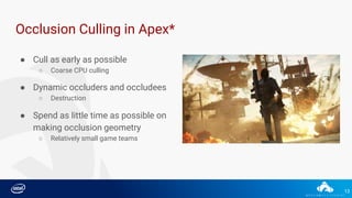 13
Occlusion Culling in Apex*
● Cull as early as possible
○ Coarse CPU culling
● Dynamic occluders and occludees
○ Destruction
● Spend as little time as possible on
making occlusion geometry
○ Relatively small game teams
 