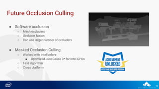 16
Future Occlusion Culling
● Software occlusion
○ Mesh occluders
○ Occluder fusion
○ Can use larger number of occluders
● Masked Occlusion Culling
○ Worked with Intel before
■ Optimized Just Cause 3* for Intel GPUs
○ Fast algorithm
○ Cross platform
 