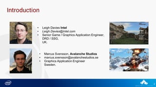 2
Introduction
• Leigh Davies Intel
• Leigh.Davies@Intel.com
• Senior Game / Graphics Application Engineer,
DRD / SSG,
UK.
• Marcus Svensson, Avalanche Studios
• marcus.svensson@avalanchestudios.se
• Graphics Application Engineer
Sweden.
 