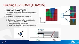 24
Building Hi-Z Buffer [AHAM15]
Simple example;
• Z0Max set to clear value or fully covered by
triangle
• Z1Max set to incoming triangle depth
• 3 Options for the depth after next triangle;
• Discard Z1 if close to Z0Max
• Merge coverage with Z1Max
• Keep and discard Z1Max and coverage
 
