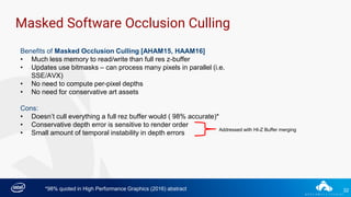 32
Masked Software Occlusion Culling
Benefits of Masked Occlusion Culling [AHAM15, HAAM16]
• Much less memory to read/write than full res z-buffer
• Updates use bitmasks – can process many pixels in parallel (i.e.
SSE/AVX)
• No need to compute per-pixel depths
• No need for conservative art assets
Cons:
• Doesn’t cull everything a full rez buffer would ( 98% accurate)*
• Conservative depth error is sensitive to render order
• Small amount of temporal instability in depth errors
*98% quoted in High Performance Graphics (2016) abstract
Addressed with HI-Z Buffer merging
 