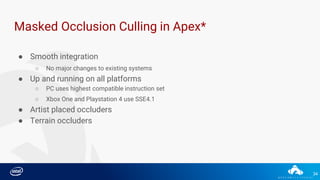 34
Masked Occlusion Culling in Apex*
● Smooth integration
○ No major changes to existing systems
● Up and running on all platforms
○ PC uses highest compatible instruction set
○ Xbox One and Playstation 4 use SSE4.1
● Artist placed occluders
● Terrain occluders
 