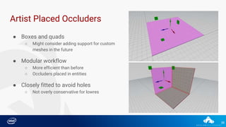 35
Artist Placed Occluders
● Boxes and quads
○ Might consider adding support for custom
meshes in the future
● Modular workflow
○ More efficient than before
○ Occluders placed in entities
● Closely fitted to avoid holes
○ Not overly conservative for lowres
 