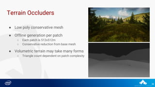 36
Terrain Occluders
● Low poly conservative mesh
● Offline generation per patch
○ Each patch is 512x512m
○ Conservative reduction from base mesh
● Volumetric terrain may take many forms
○ Triangle count dependent on patch complexity
 