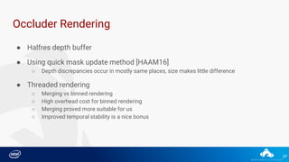 37
● Halfres depth buffer
Occluder Rendering
● Using quick mask update method [HAAM16]
○ Depth discrepancies occur in mostly same places, size makes little difference
● Threaded rendering
○ Merging vs binned rendering
○ High overhead cost for binned rendering
○ Merging proved more suitable for us
○ Improved temporal stability is a nice bonus
 
