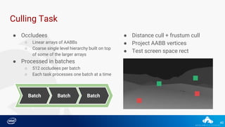 40
Culling Task
BatchBatch Batch
● Occludees
○ Linear arrays of AABBs
○ Coarse single level hierarchy built on top
of some of the larger arrays
● Processed in batches
○ 512 occludees per batch
○ Each task processes one batch at a time
● Distance cull + frustum cull
● Project AABB vertices
● Test screen space rect
 
