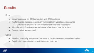 43
Results
Pros
● Lower pressure on GPU rendering and CPU systems
● Performance increase, especially noticeable in worst case scenarios
○ Early results showed ~8-10% overall lower frame time on consoles
● Modular workflow is easier and more effective to use for artists
● Conservative terrain mesh
Cons
● Need to manually make sure there are no holes between placed occluders
● Depth discrepancies occur within terrain patches
 