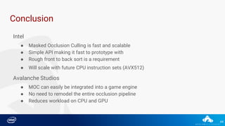 44
Conclusion
Intel
● Masked Occlusion Culling is fast and scalable
● Simple API making it fast to prototype with
● Rough front to back sort is a requirement
● Will scale with future CPU instruction sets (AVX512)
Avalanche Studios
● MOC can easily be integrated into a game engine
● No need to remodel the entire occlusion pipeline
● Reduces workload on CPU and GPU
 