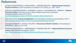 46
References
• [AHAM15] ANDERSSON M., HASSELGREN J., AKENINE-MÖLLER T.: Masked Depth Culling for
Graphics Hardware. ACM Transactions on Graphics 34, 6 (2015), pp. 188:1–188:9
• [CMK16] CHANDRASEKARAN C., MCNABB D., KUAH K., FAUCONNEAU M., GIESEN F.: Software
Occlusion Culling. Published online at: https://software.intel.com/en-us/articles/
software-occlusion-culling, (2013–2016).
http://www.gdcvault.com/play/1017837/Why-Render-Hidden-Objects-Cull
• [Col11] COLLIN D.: Culling the Battlefield. Game Developer’s Conference (presentation), (2011).
http://www.gdcvault.com/play/1014491/Culling-the-Battlefield-Data-Oriented
• [Greene93] GREENE N., KASS M., MILLER G.: Hierarchical Z-Buffer Visibility. In Proceedings of
SIGGRAPH, (1993), pp. 231–238
• [HAAM16] HASSELGREN J., ANDERSSON M., AKENINE-MÖLLER T.: Masked Software Occlusion
Culling. High Performance Graphics, (2016)
https://www.slideshare.net/IntelSoftware/masked-software-occlusion-culling
 