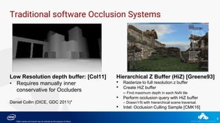 5
Traditional software Occlusion Systems
Low Resolution depth buffer: [Col11]
• Requires manually inner
conservative for Occluders
Daniel Collin (DICE, GDC 2011)*
Hierarchical Z Buffer (HiZ) [Greene93]
• Rasterize to full resolution z buffer
• Create HiZ buffer
– Find maximum depth in each NxN tile
• Perform occlusion query with HiZ buffer
– Doesn’t fit with hierarchical scene traversal.
• Intel: Occlusion Culling Sample [CMK16]
*Other names and brands may be claimed as the property of others.
 