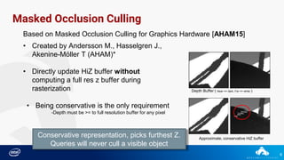 6
Masked Occlusion Culling
Based on Masked Occlusion Culling for Graphics Hardware [AHAM15]
• Created by Andersson M., Hasselgren J.,
Akenine-Möller T (AHAM)*
• Directly update HiZ buffer without
computing a full res z buffer during
rasterization
• Being conservative is the only requirement
-Depth must be >= to full resolution buffer for any pixel
Depth Buffer ( Near == dark, Far == white )
Approximate, conservative HiZ buffer
Conservative representation, picks furthest Z.
Queries will never cull a visible object
 