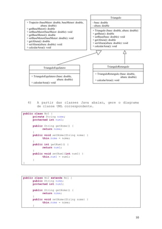 Triangulo
    + Trapezio (baseMaior: double, baseMenor: double,   - base: double
                 altura: double)                        - altura: double
    + getBaseMaior(): double
    + setBaseMaior(baseMaior: double): void             + Triangulo (base: double, altura: double)
    + getBaseMenor(): double                            + getBase(): double
    + setBaseMenor(baseMenor: double): void             + setBase(base: double): void
    + getAltura(): double                               + getAltura(): double
                                                        + setAltura(altura: double) :void
    + setAltura(altura: double) :void
    + calcularArea(): void                              + calcularArea(): void




                   TrianguloEquilatero                                TrianguloRetangulo

                                                          + TrianguloRetangulo (base: double,
        + TrianguloEquilatero (base: double,                                     altura: double)
                               altura: double)            + calcularArea(): void
        + calcularArea(): void




    4)       A partir das classes Java abaixo, gere o diagrama
             de classe UML correspondente.

public class No1 {
      private String nome;
      protected int num1;

         public String getNome() {
               return nome;
         }
         public void setNome(String nome) {
               this.nome = nome;
         }
         public int getNum1() {
               return num1;
         }
         public void setNum1(int num1) {
               this.num1 = num1;
         }
}




public class No2 extends No1 {
      public String nome;
      protected int num2;

         public String getNome() {
               return nome;
         }
         public void setNome(String nome) {
               this.nome = nome;
         }



                                                                                               10
 