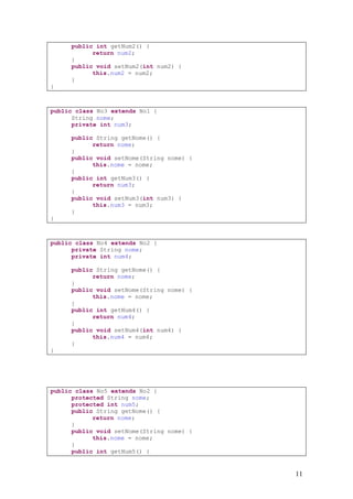 public int getNum2() {
           return num2;
     }
     public void setNum2(int num2) {
           this.num2 = num2;
     }
}



public class No3 extends No1 {
      String nome;
      private int num3;

     public String getNome() {
           return nome;
     }
     public void setNome(String nome) {
           this.nome = nome;
     }
     public int getNum3() {
           return num3;
     }
     public void setNum3(int num3) {
           this.num3 = num3;
     }
}



public class No4 extends No2 {
      private String nome;
      private int num4;

     public String getNome() {
           return nome;
     }
     public void setNome(String nome) {
           this.nome = nome;
     }
     public int getNum4() {
           return num4;
     }
     public void setNum4(int num4) {
           this.num4 = num4;
     }
}




public class No5 extends No2 {
      protected String nome;
      protected int num5;
      public String getNome() {
            return nome;
      }
      public void setNome(String nome) {
            this.nome = nome;
      }
      public int getNum5() {


                                           11
 