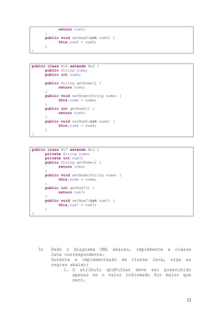 return num5;
         }
         public void setNum5(int num5) {
               this.num5 = num5;
         }
}



public class No6 extends No2 {
      public String nome;
      public int num6;

         public String getNome() {
               return nome;
         }
         public void setNome(String nome) {
               this.nome = nome;
         }
         public int getNum6() {
               return num6;
         }
         public void setNum6(int num6) {
               this.num6 = num6;
         }
}



public class No7 extends No3 {
      private String nome;
      private int num7;
      public String getNome() {
            return nome;
      }
      public void setNome(String nome) {
            this.nome = nome;
      }
      public int getNum7() {
            return num7;
      }
      public void setNum7(int num7) {
            this.num7 = num7;
      }
}




    5)     Dado o diagrama UML abaixo, implemente a classe
           Java correspondente.
           Durante a implementação da classe Java, siga as
           regras abaixo:
                i. O atributo qtdFolhas deve ser preenchido
                   apenas se o valor informado for maior que
                   zero.



                                                          12
 
