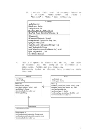 ii. O método "isTilibra" irá retornar "true" se
                       o   atributo   "fabricante"  for    igual a
                       "Tilibra" e "false" caso contrário.

                                             Caderno
                     - qtdFolhas: int
                     # fabricante: String
                     - codigoBarras: int
                     + PAPEL_RECICLADO: int = 1
                     + PAPEL_NAO_RECICLADO: int = 2
                     + Caderno ()
                     + Caderno (fabricante: String)
                     + setQtdFolhas (qtdFolhas: int): void
                     + getQtdFolhas (): int
                     + setFabricante (fabricante: String): void
                     + getFabricante (): String
                     + setCodigoBarras (codigoBarras: int): void
                     + getCodigoBarras (): int
                     + isTilibra(): boolean



  6)      Dado o diagrama de classes UML abaixo, liste todos
          os métodos que são exemplos de sobrescrita e
          sobrecarga. Justifique sua resposta.
          Implemente todas as classes Java presentes neste
          diagrama.

                   Imovel                                               Casa
- end: String                                     - tamQuintal: int
- cidade: String                                  - contaAgua: double
+ Imovel ()                                       + Casa ()
+ Imovel (end: String)                            + setTamQuintal (tamQuintal: String): void
+ setCidade (cidade: String): void                + setTamQuintal (tamQuintal: int): void
+ getCidade (): String                            + getTamQuintal (): int
+ imprimirDadosImovel(): void                     + getContaAgua (): double
+ toString(): String                              + setContaAgua (contaAgua: double): void
                                                  + imprimirDadosImovel(): void




                   Apartamento
- condominio: double

+Apartamento ()
+ setCondominio (condomino: String): void
+ setCondominio (condominio: double): void
+ imprimirDadosImovel(): void




                                                                                               13
 