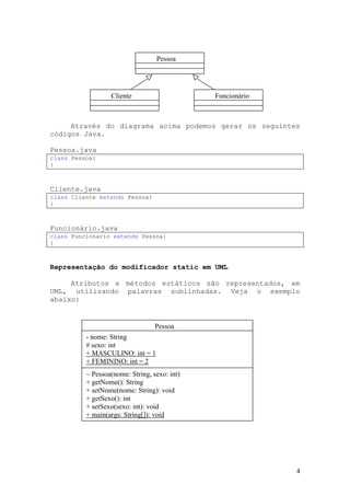 Pessoa




                  Cliente                     Funcionário



     Através do diagrama acima podemos gerar os seguintes
códigos Java.

Pessoa.java
class Pessoa{
}



Cliente.java
class Cliente extends Pessoa{
}



Funcionário.java
class Funcionario extends Pessoa{
}



Representação do modificador static em UML

     Atributos e métodos estáticos são representados, em
UML, utilizando palavras sublinhadas. Veja o exemplo
abaixo:


                                  Pessoa
          - nome: String
          # sexo: int
          + MASCULINO: int = 1
          + FEMININO: int = 2
          ~ Pessoa(nome: String, sexo: int)
          + getNome(): String
          + setNome(nome: String): void
          + getSexo(): int
          + setSexo(sexo: int): void
          + main(args: String[]): void




                                                            4
 